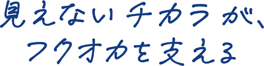見えないチカラが、 福岡フクオカを動かす。